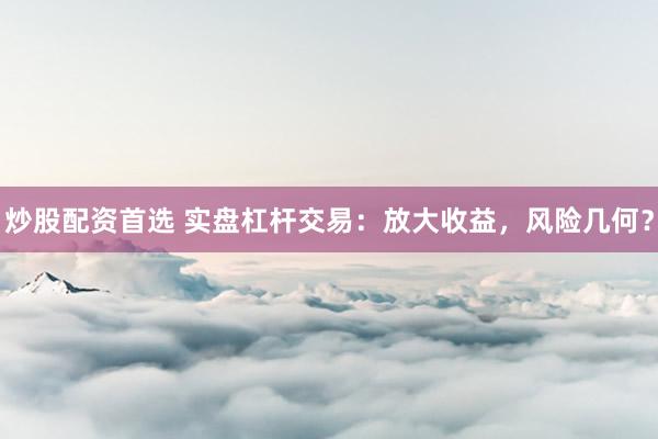 炒股配资首选 实盘杠杆交易：放大收益，风险几何？