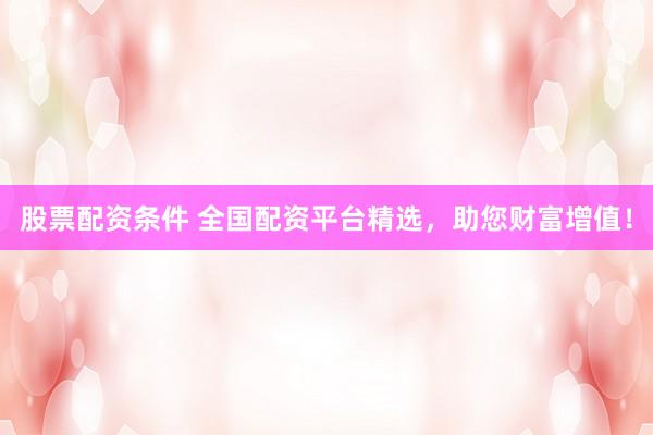 股票配资条件 全国配资平台精选，助您财富增值！
