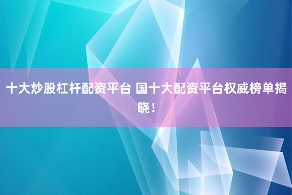 十大炒股杠杆配资平台 国十大配资平台权威榜单揭晓！