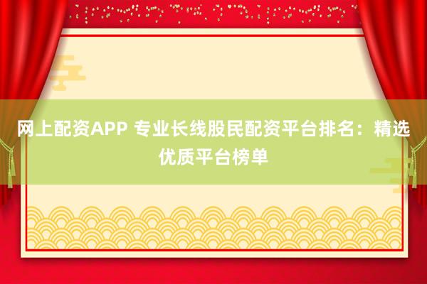 网上配资APP 专业长线股民配资平台排名：精选优质平台榜单
