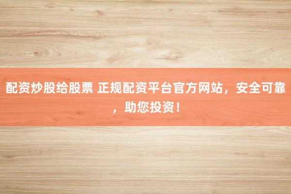 配资炒股给股票 正规配资平台官方网站，安全可靠，助您投资！