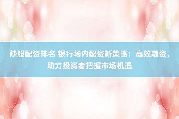 炒股配资排名 银行场内配资新策略：高效融资，助力投资者把握市场机遇