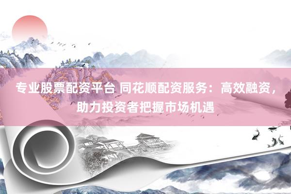 专业股票配资平台 同花顺配资服务：高效融资，助力投资者把握市场机遇