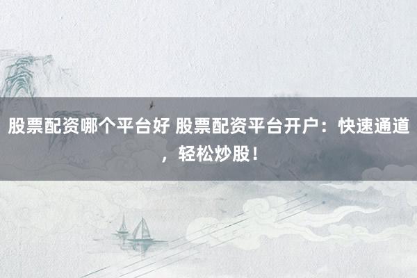 股票配资哪个平台好 股票配资平台开户：快速通道，轻松炒股！