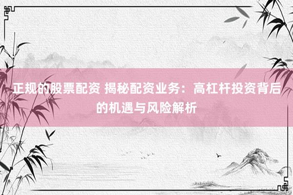 正规的股票配资 揭秘配资业务：高杠杆投资背后的机遇与风险解析