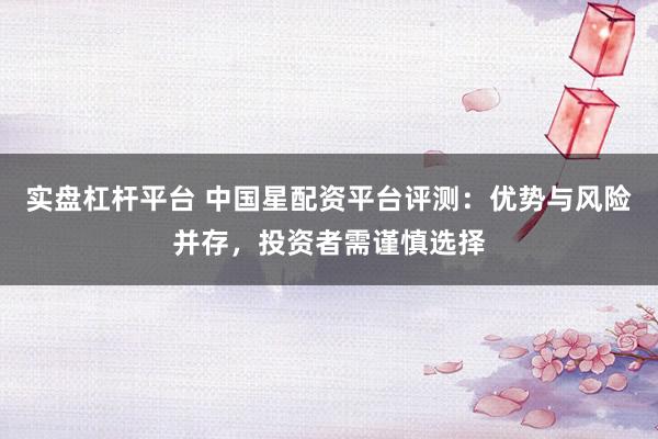 实盘杠杆平台 中国星配资平台评测：优势与风险并存，投资者需谨慎选择
