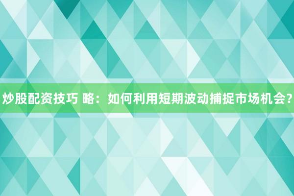 炒股配资技巧 略：如何利用短期波动捕捉市场机会？