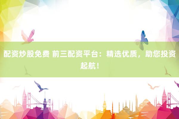 配资炒股免费 前三配资平台：精选优质，助您投资起航！