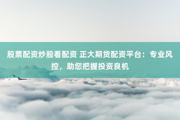 股票配资炒股看配资 正大期货配资平台：专业风控，助您把握投资良机