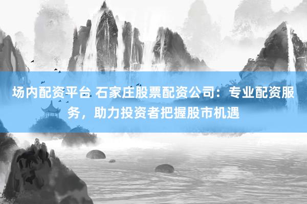 场内配资平台 石家庄股票配资公司：专业配资服务，助力投资者把握股市机遇