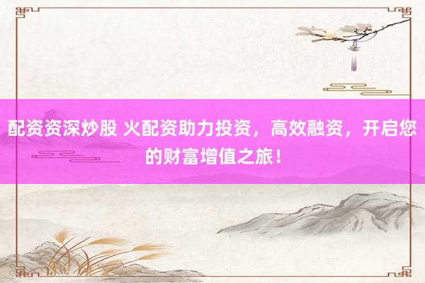 配资资深炒股 火配资助力投资，高效融资，开启您的财富增值之旅！