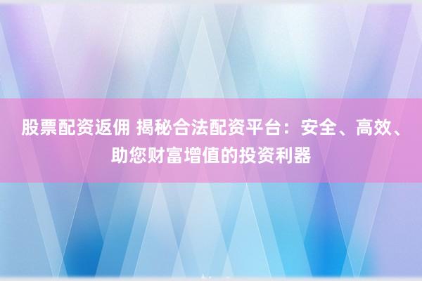 股票配资返佣 揭秘合法配资平台：安全、高效、助您财富增值的投资利器