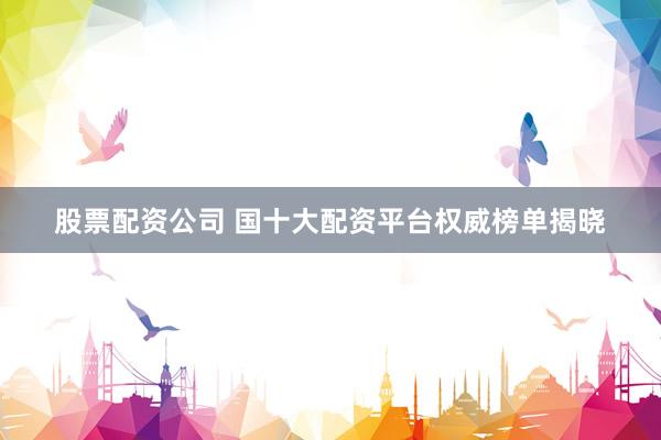 股票配资公司 国十大配资平台权威榜单揭晓