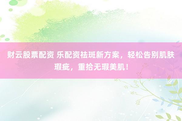 财云股票配资 乐配资祛斑新方案，轻松告别肌肤瑕疵，重拾无瑕美肌！