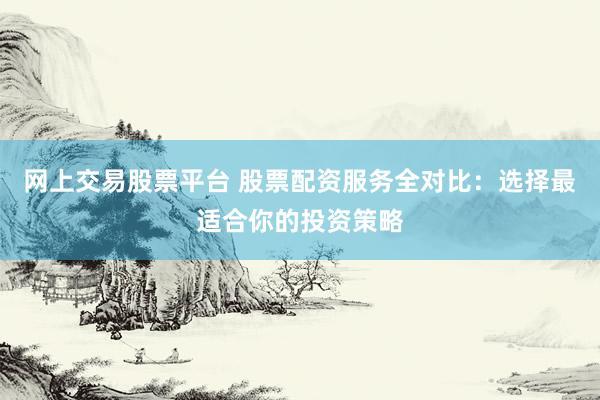 网上交易股票平台 股票配资服务全对比：选择最适合你的投资策略