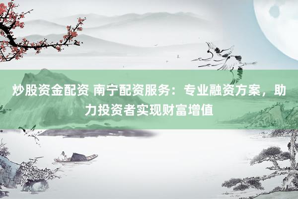 炒股资金配资 南宁配资服务：专业融资方案，助力投资者实现财富增值