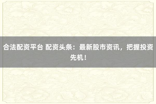 合法配资平台 配资头条：最新股市资讯，把握投资先机！