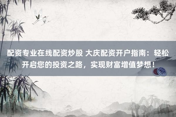 配资专业在线配资炒股 大庆配资开户指南：轻松开启您的投资之路，实现财富增值梦想！