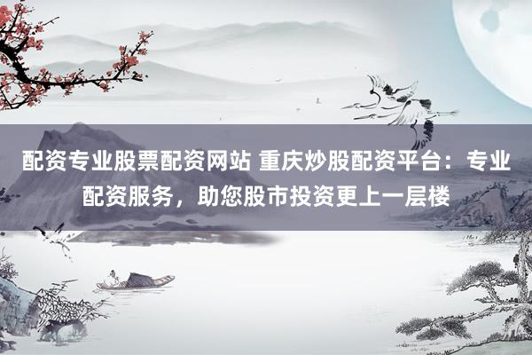 配资专业股票配资网站 重庆炒股配资平台：专业配资服务，助您股市投资更上一层楼