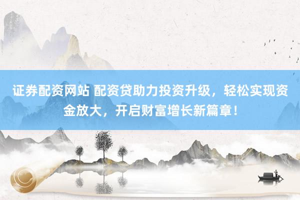 证券配资网站 配资贷助力投资升级，轻松实现资金放大，开启财富增长新篇章！