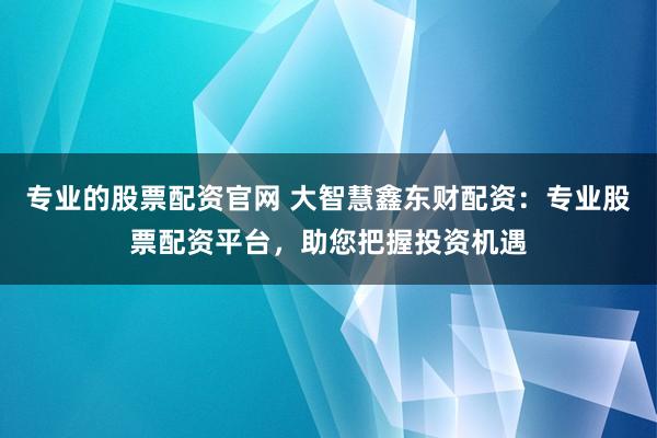 专业的股票配资官网 大智慧鑫东财配资：专业股票配资平台，助您把握投资机遇