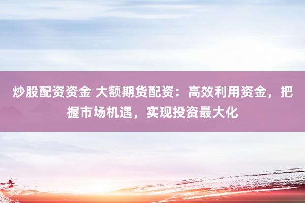 炒股配资资金 大额期货配资：高效利用资金，把握市场机遇，实现投资最大化