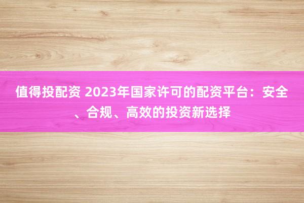 值得投配资 2023年国家许可的配资平台：安全、合规、高效的投资新选择