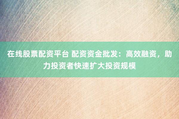 在线股票配资平台 配资资金批发：高效融资，助力投资者快速扩大投资规模