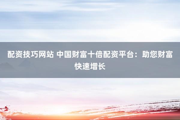 配资技巧网站 中国财富十倍配资平台：助您财富快速增长