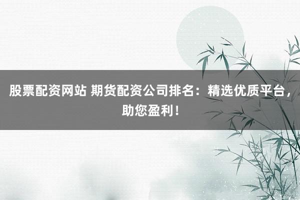 股票配资网站 期货配资公司排名：精选优质平台，助您盈利！
