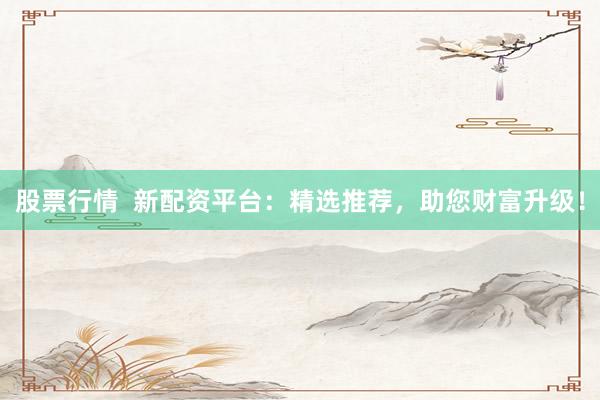 股票行情  新配资平台：精选推荐，助您财富升级！
