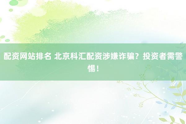 配资网站排名 北京科汇配资涉嫌诈骗？投资者需警惕！