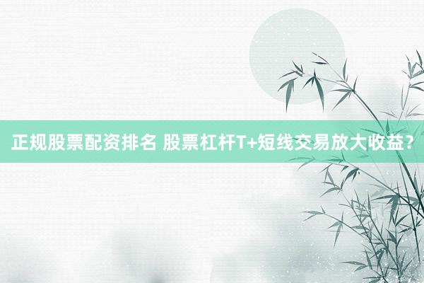 正规股票配资排名 股票杠杆T+短线交易放大收益？