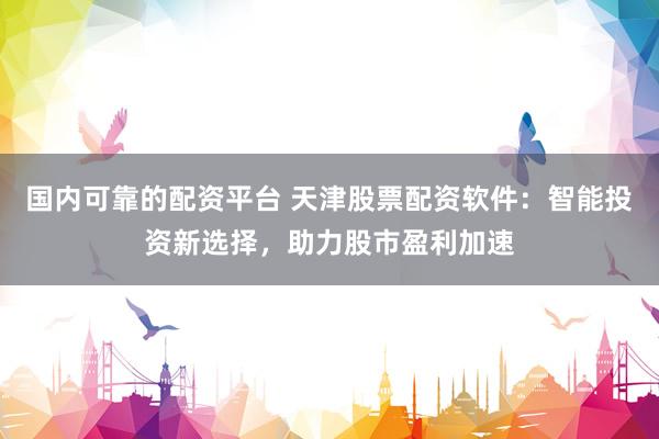 国内可靠的配资平台 天津股票配资软件：智能投资新选择，助力股市盈利加速