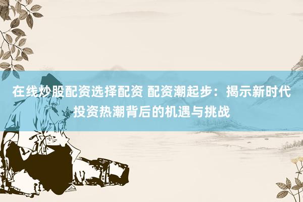 在线炒股配资选择配资 配资潮起步：揭示新时代投资热潮背后的机遇与挑战