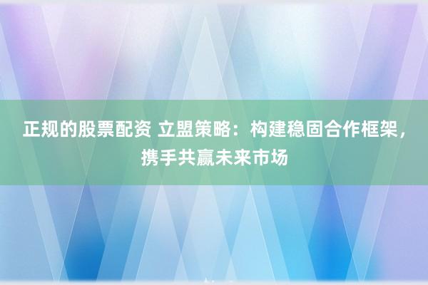 正规的股票配资 立盟策略：构建稳固合作框架，携手共赢未来市场