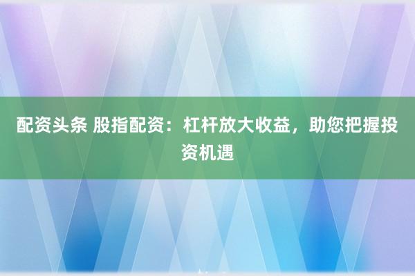 配资头条 股指配资：杠杆放大收益，助您把握投资机遇
