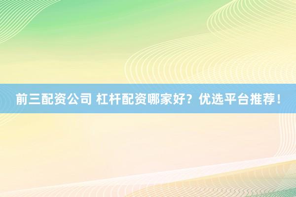 前三配资公司 杠杆配资哪家好？优选平台推荐！