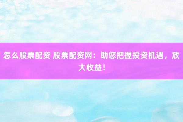 怎么股票配资 股票配资网：助您把握投资机遇，放大收益！