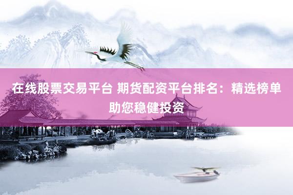 在线股票交易平台 期货配资平台排名：精选榜单助您稳健投资