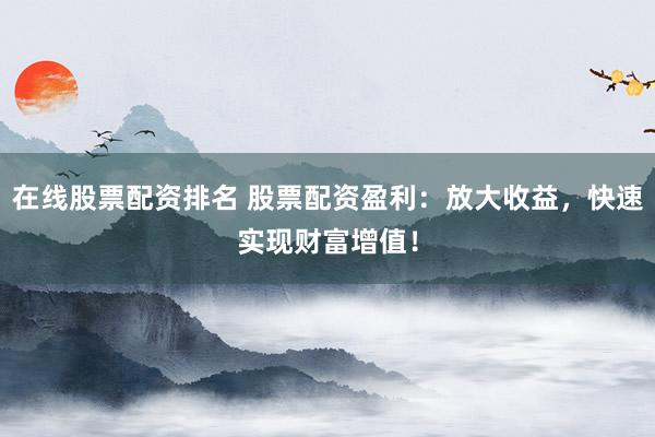 在线股票配资排名 股票配资盈利：放大收益，快速实现财富增值！