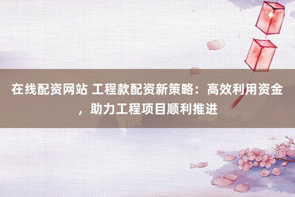 在线配资网站 工程款配资新策略：高效利用资金，助力工程项目顺利推进