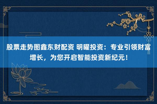 股票走势图鑫东财配资 明曜投资：专业引领财富增长，为您开启智能投资新纪元！
