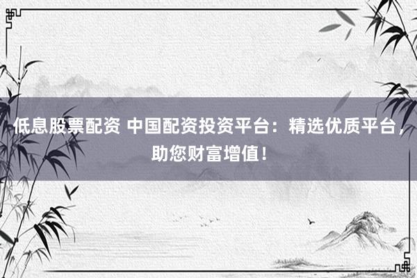 低息股票配资 中国配资投资平台：精选优质平台，助您财富增值！