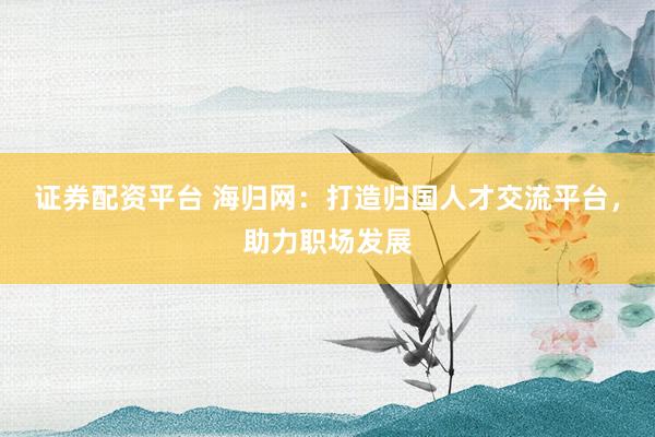 证券配资平台 海归网：打造归国人才交流平台，助力职场发展