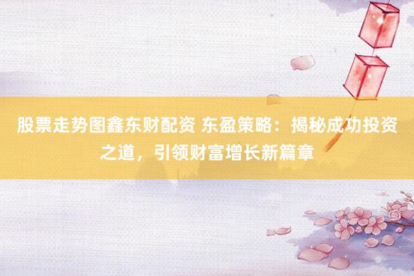 股票走势图鑫东财配资 东盈策略：揭秘成功投资之道，引领财富增长新篇章