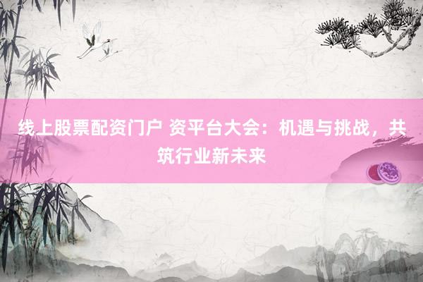线上股票配资门户 资平台大会：机遇与挑战，共筑行业新未来