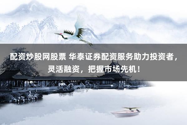 配资炒股网股票 华泰证券配资服务助力投资者，灵活融资，把握市场先机！