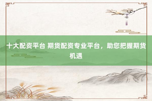 十大配资平台 期货配资专业平台，助您把握期货机遇