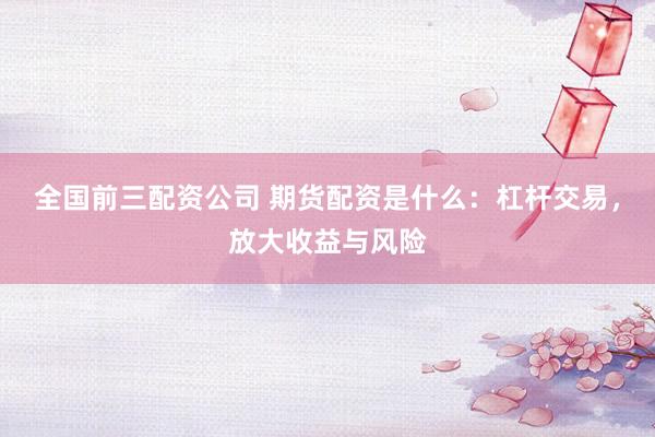 全国前三配资公司 期货配资是什么：杠杆交易，放大收益与风险